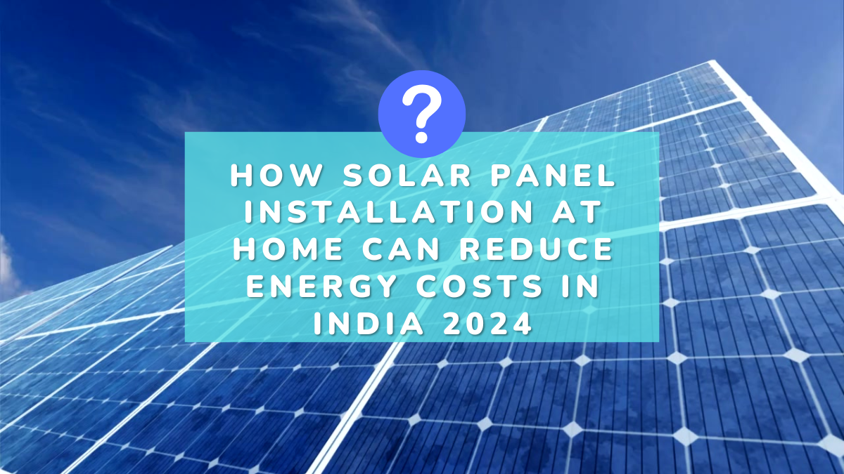 How Solar Panel Installation at Home Can Reduce Energy Costs in India 2024